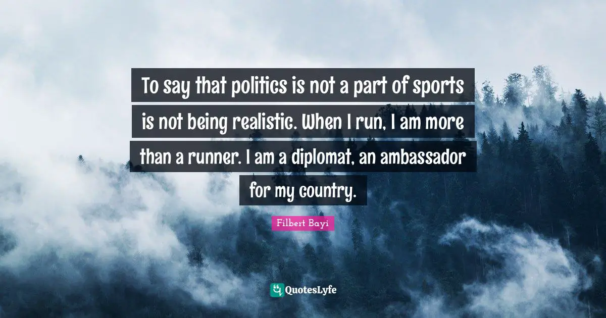 To say that politics is not a part of sports is not being realistic. When I run, I am more than a runner. I am a diplomat, an ambassador for my country.