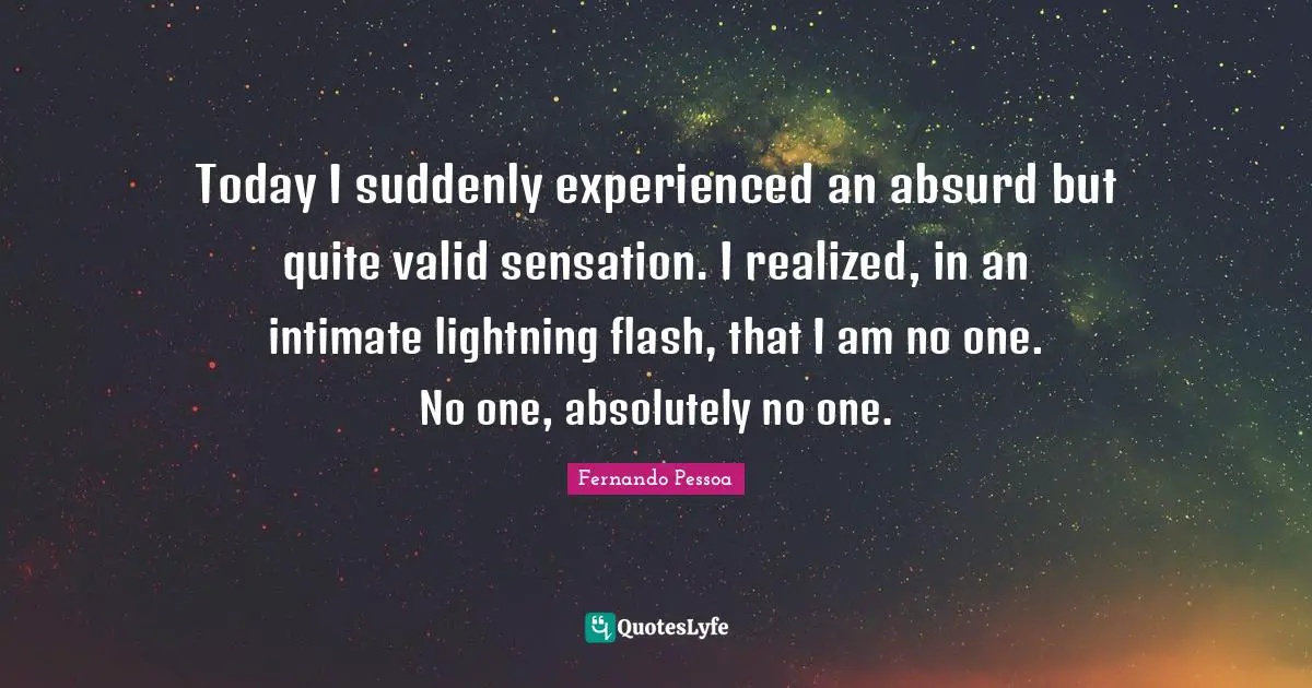 Today I suddenly experienced an absurd but quite valid sensation. I realized, in an intimate lightning flash, that I am no one. No one, absolutely no one.