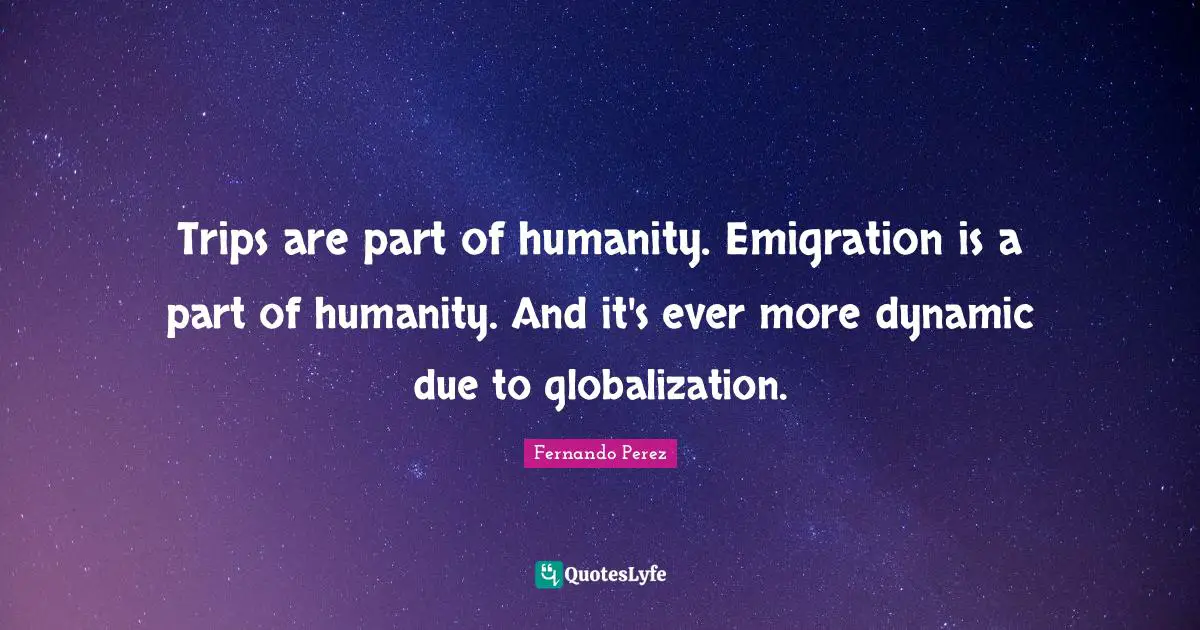 Trips are part of humanity. Emigration is a part of humanity. And it's ever more dynamic due to globalization.