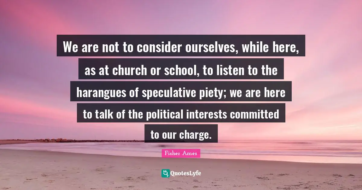 We are not to consider ourselves, while here, as at church or school, to listen to the harangues of speculative piety; we are here to talk of the political interests committed to our charge.