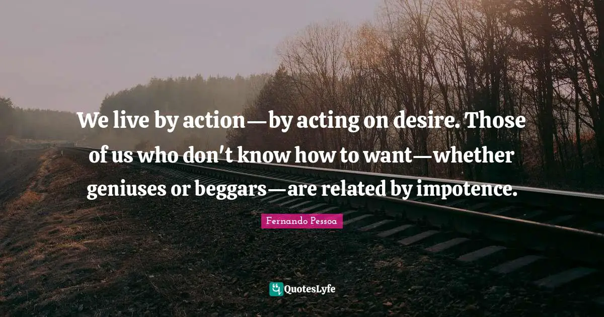 We live by action—by acting on desire. Those of us who don't know how to want—whether geniuses or beggars—are related by impotence.