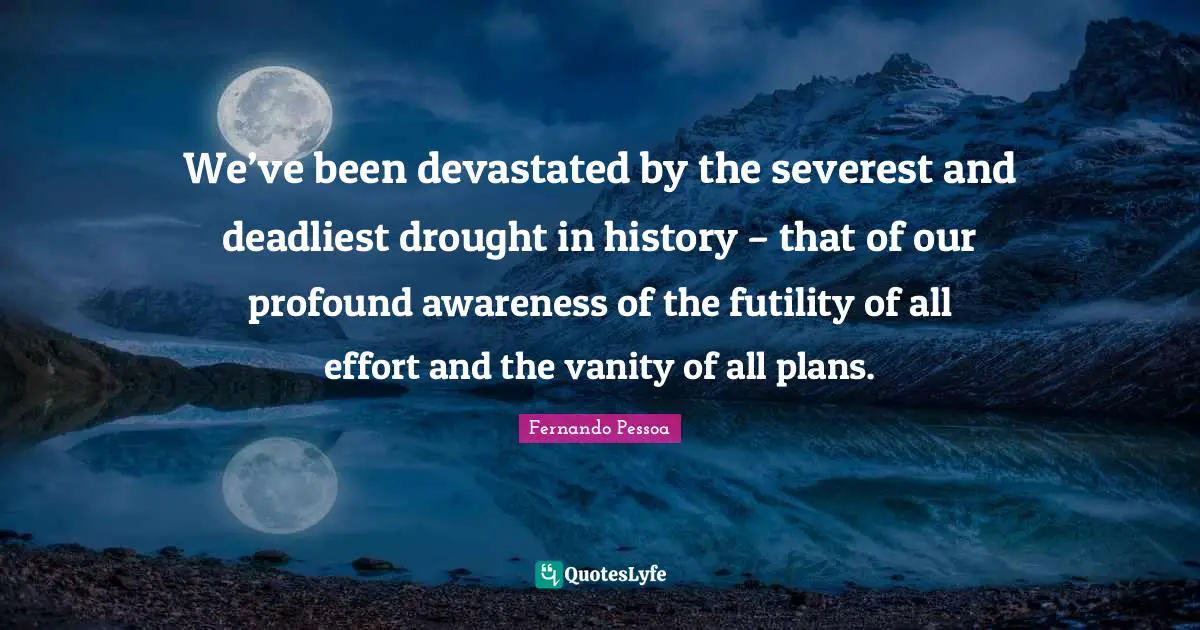 We’ve been devastated by the severest and deadliest drought in history – that of our profound awareness of the futility of all effort and the vanity of all plans.