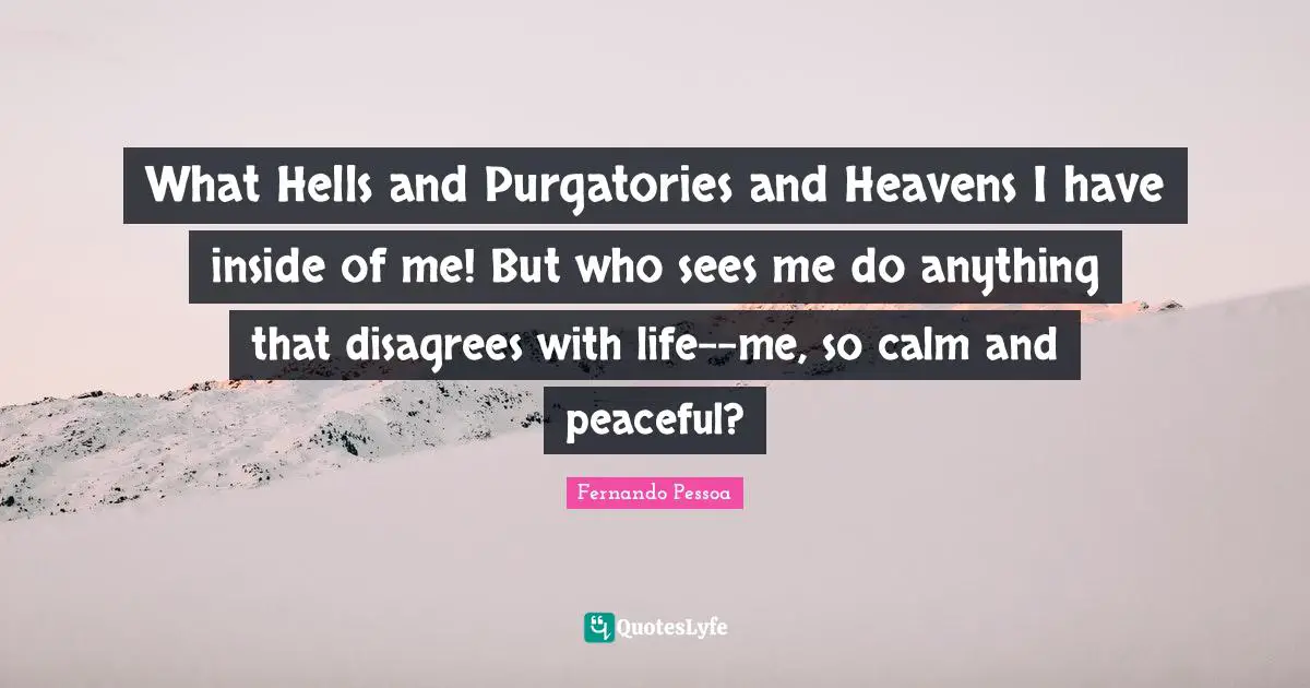 What Hells and Purgatories and Heavens I have inside of me! But who sees me do anything that disagrees with life--me, so calm and peaceful?