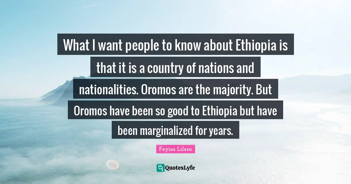 What I want people to know about Ethiopia is that it is a country of nations and nationalities. Oromos are the majority. But Oromos have been so good to Ethiopia but have been marginalized for years.