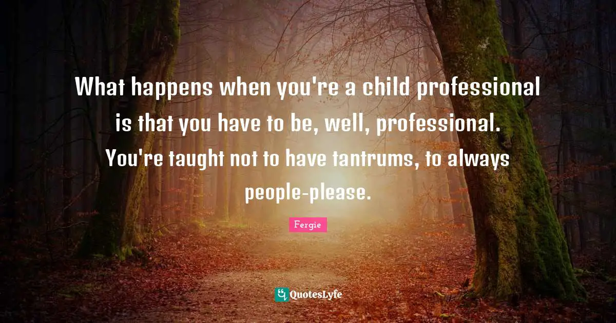 What happens when you're a child professional is that you have to be, well, professional. You're taught not to have tantrums, to always people-please.