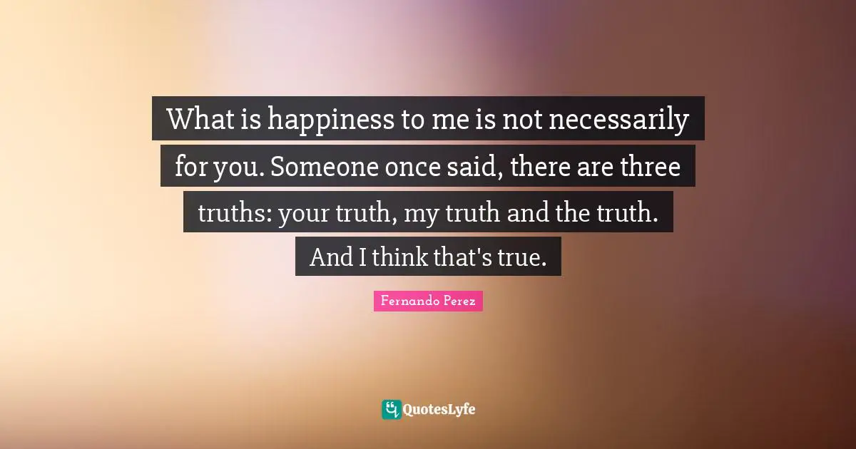 What is happiness to me is not necessarily for you. Someone once said, there are three truths: your truth, my truth and the truth. And I think that's true.