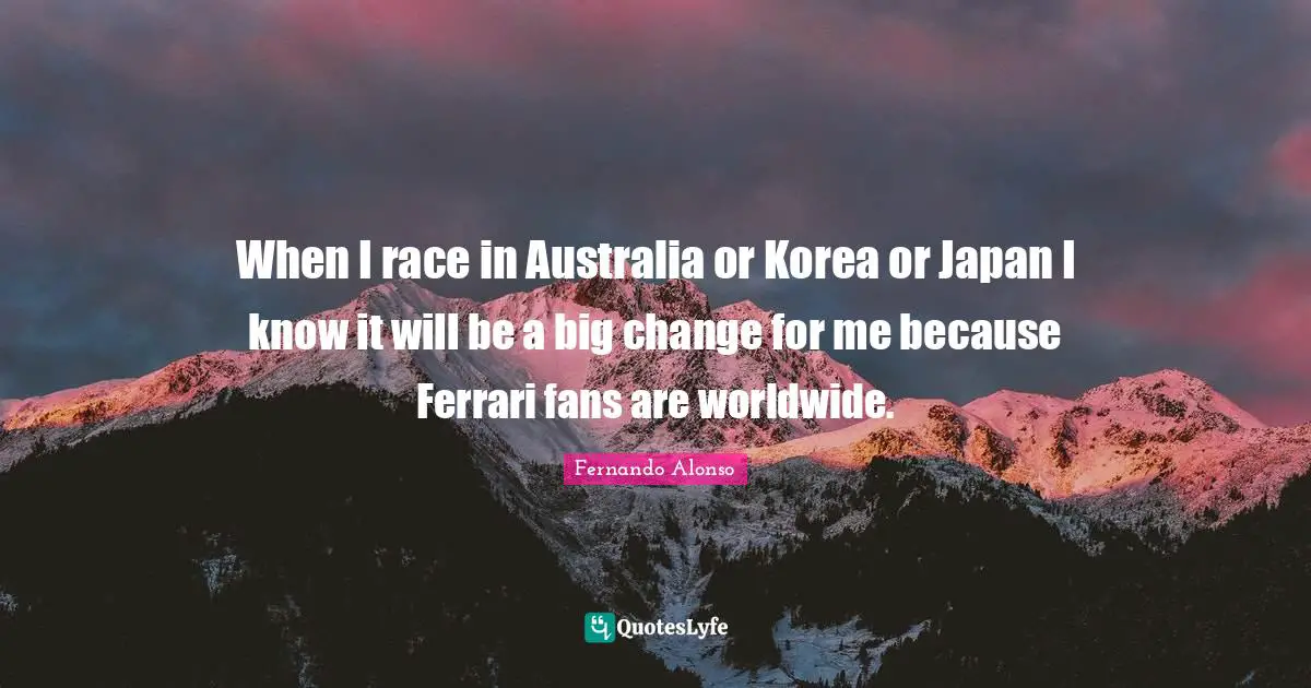 When I race in Australia or Korea or Japan I know it will be a big change for me because Ferrari fans are worldwide.