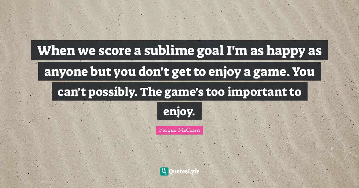 When we score a sublime goal I'm as happy as anyone but you don't get to enjoy a game. You can't possibly. The game's too important to enjoy.