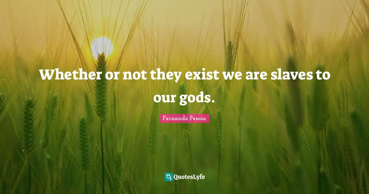 Whether or not they exist we are slaves to our gods.
