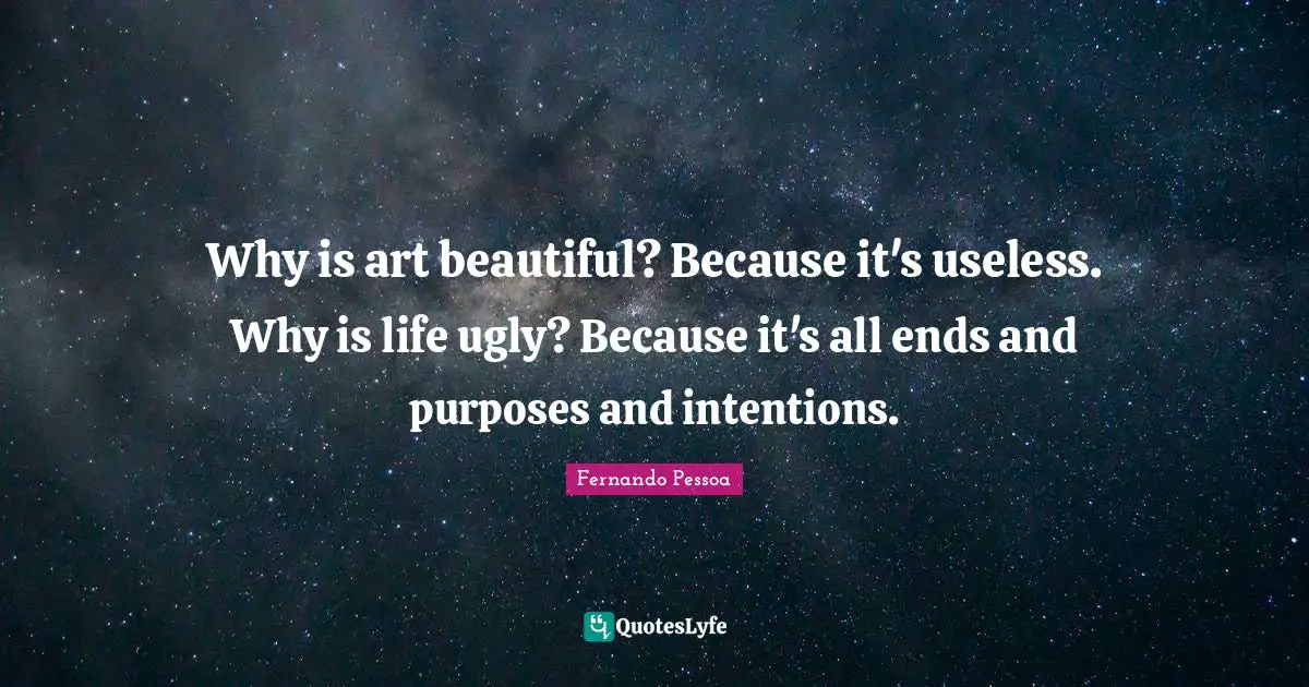 Why is art beautiful? Because it's useless. Why is life ugly? Because it's all ends and purposes and intentions.