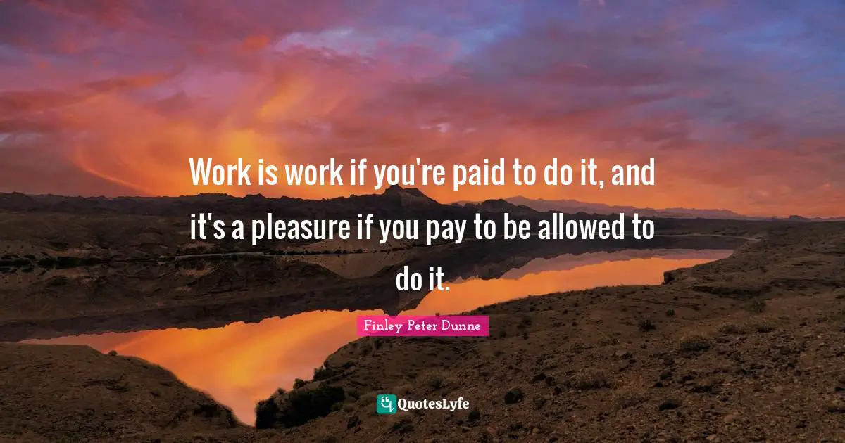 Work is work if you're paid to do it, and it's a pleasure if you pay to be allowed to do it.