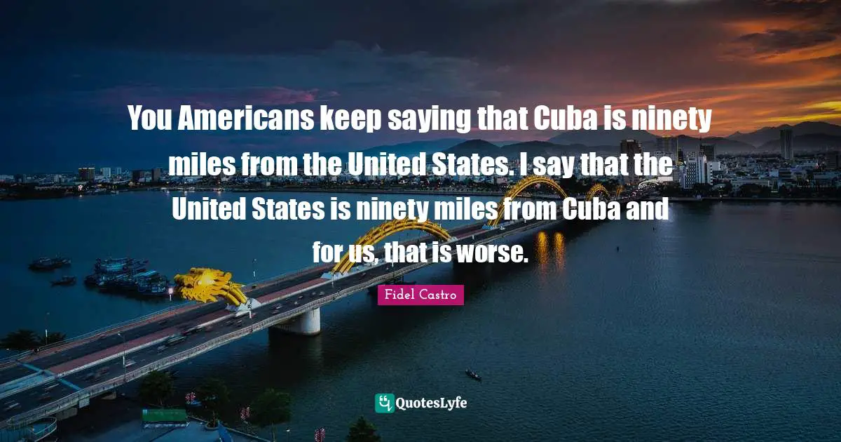 Ninety Quotes: "You Americans keep saying that Cuba is ninety miles from the United States. I say that the United States is ninety miles from Cuba and for us, that is worse."