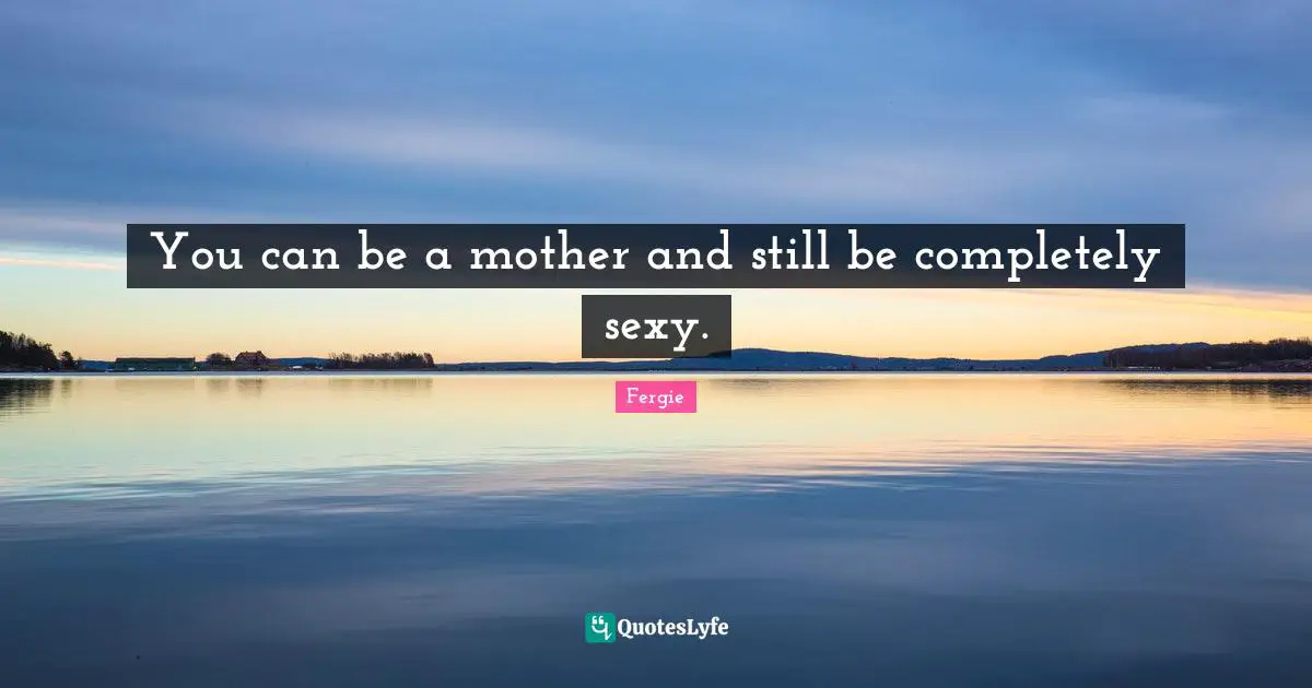You can be a mother and still be completely sexy.