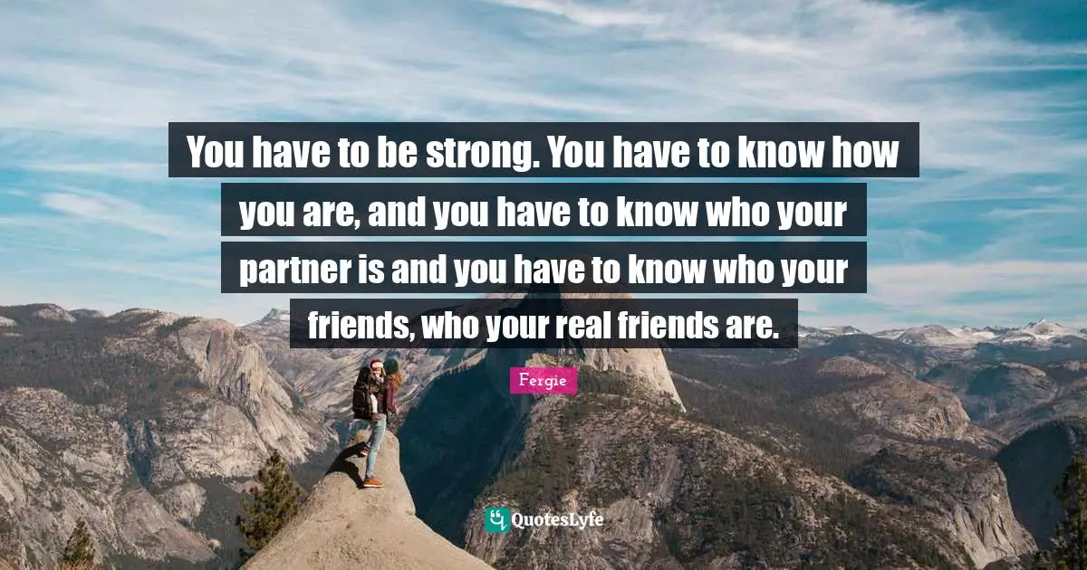 You have to be strong. You have to know how you are, and you have to know who your partner is and you have to know who your friends, who your real friends are.