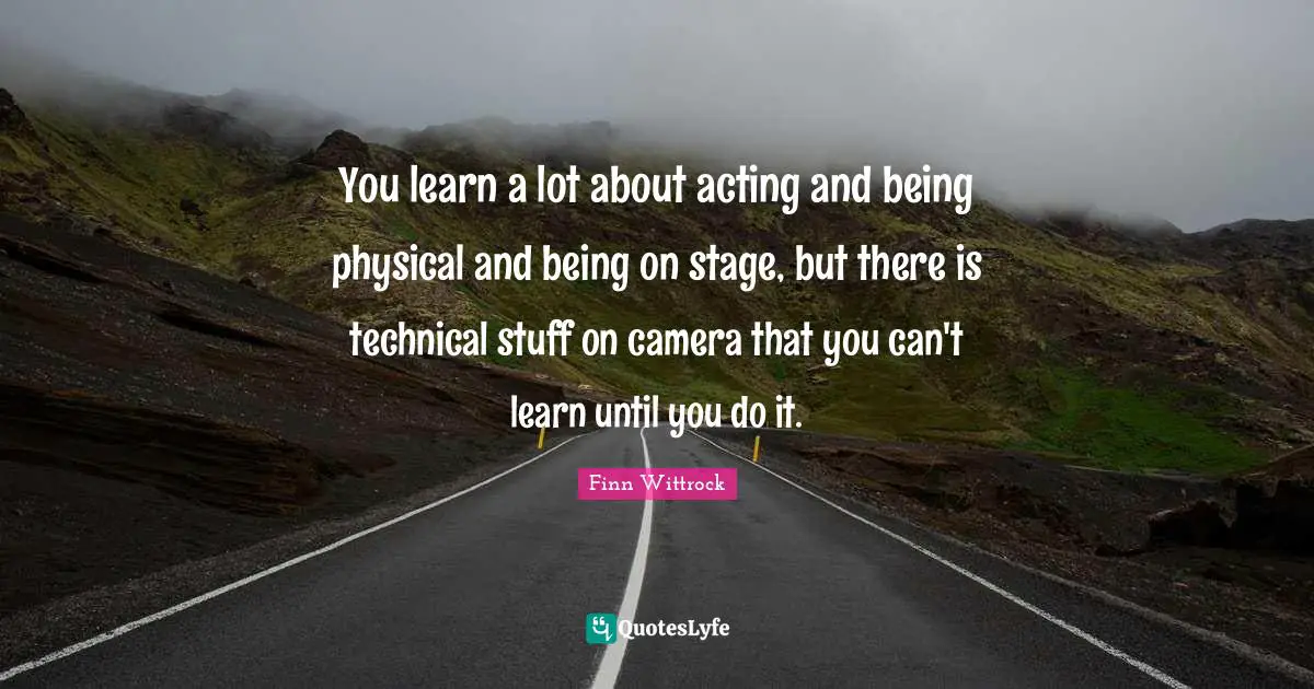 You learn a lot about acting and being physical and being on stage, but there is technical stuff on camera that you can't learn until you do it.