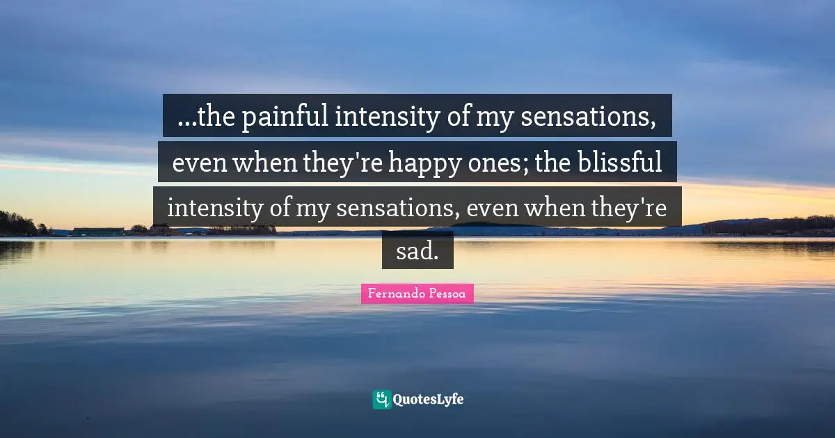 ...the painful intensity of my sensations, even when they're happy ones; the blissful intensity of my sensations, even when they're sad.