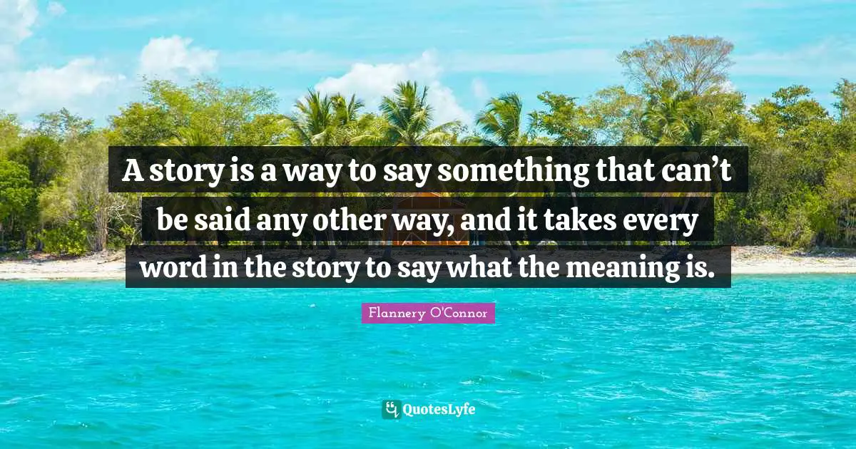 A story is a way to say something that can’t be said any other way, and it takes every word in the story to say what the meaning is.