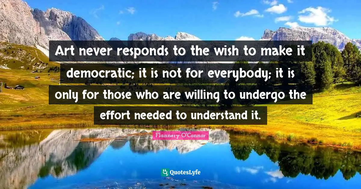 Art never responds to the wish to make it democratic; it is not for everybody; it is only for those who are willing to undergo the effort needed to understand it.