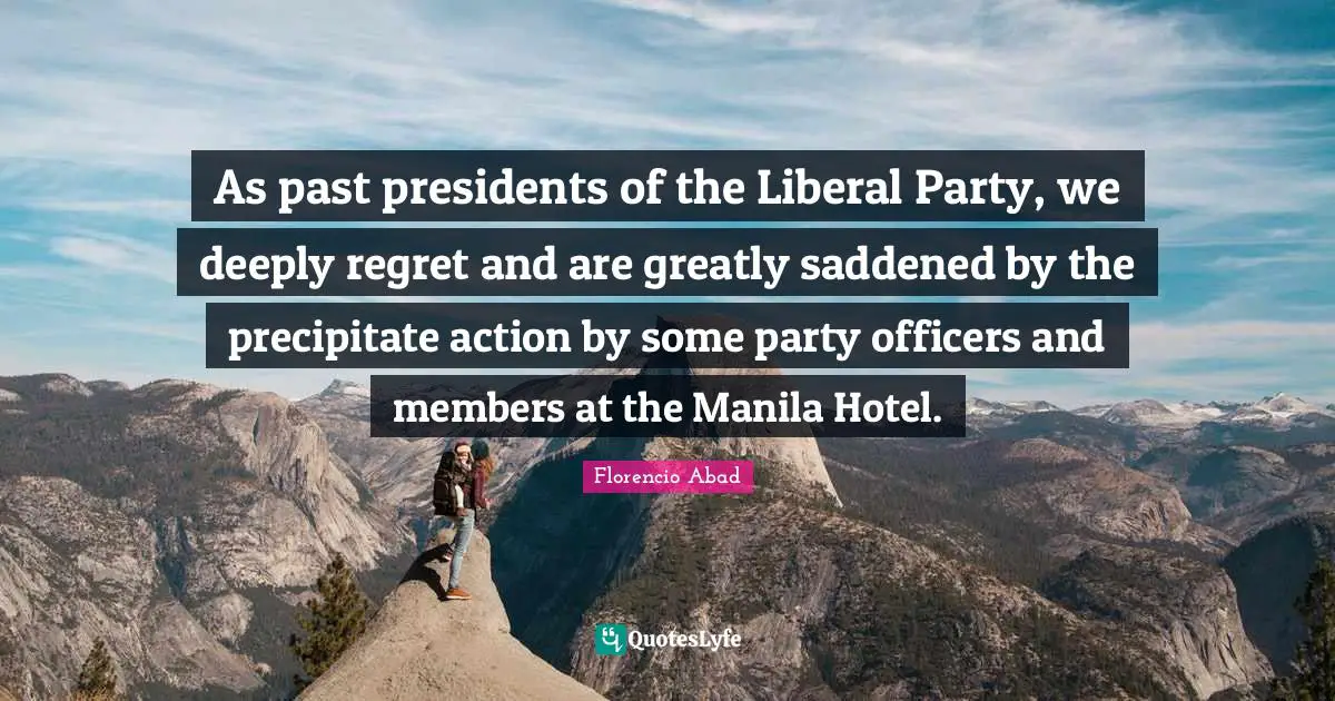 Florencio Abad Quotes: "As past presidents of the Liberal Party, we deeply regret and are greatly saddened by the precipitate action by some party officers and members at the Manila Hotel."