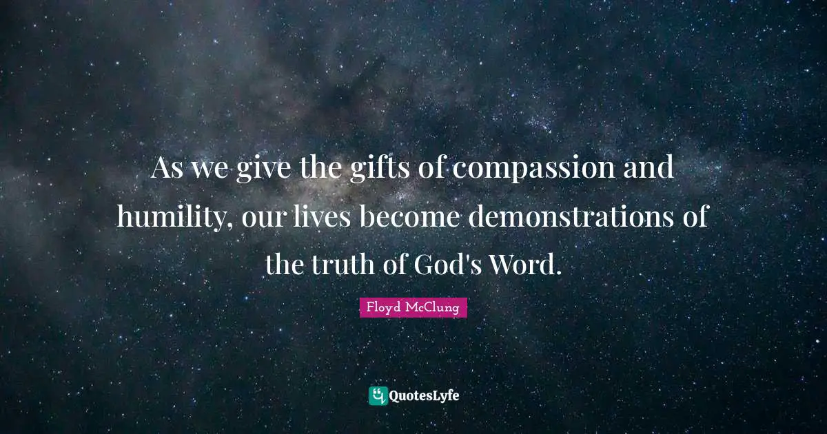 As we give the gifts of compassion and humility, our lives become demonstrations of the truth of God's Word.