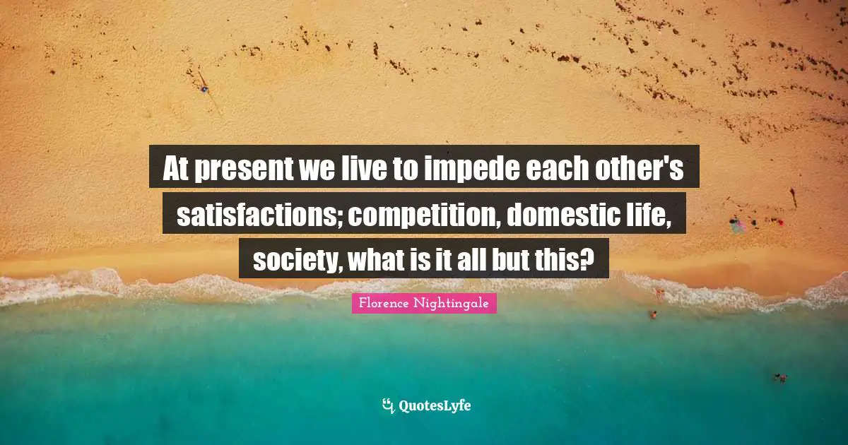 At present we live to impede each other's satisfactions; competition, domestic life, society, what is it all but this?