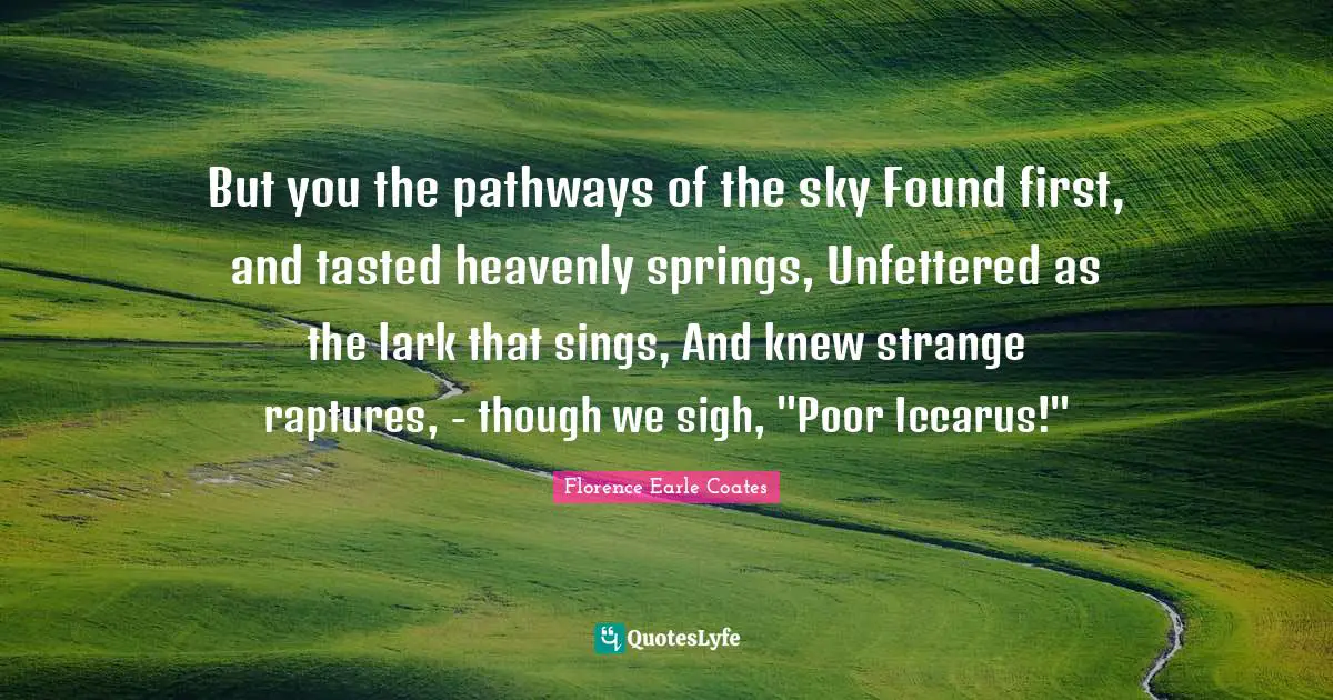 But you the pathways of the sky Found first, and tasted heavenly springs, Unfettered as the lark that sings, And knew strange raptures, - though we sigh, "Poor Iccarus!"