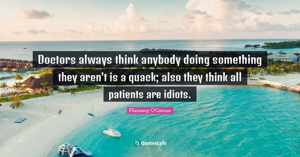 Doctors always think anybody doing something they aren't is a quack; also they think all patients are idiots.