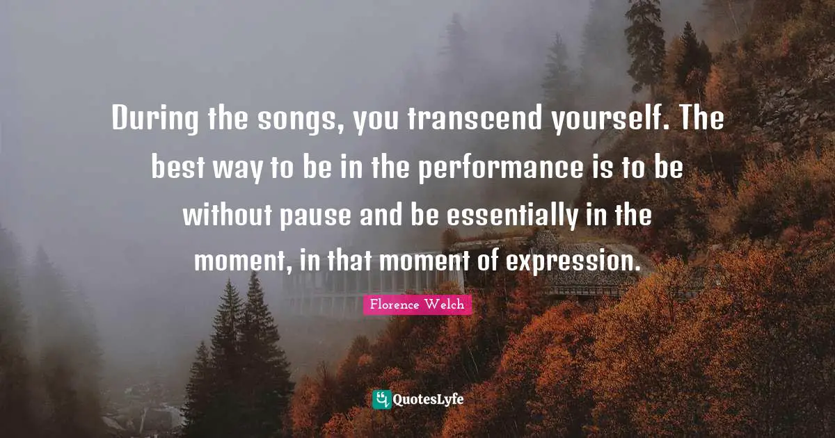 During the songs, you transcend yourself. The best way to be in the performance is to be without pause and be essentially in the moment, in that moment of expression.