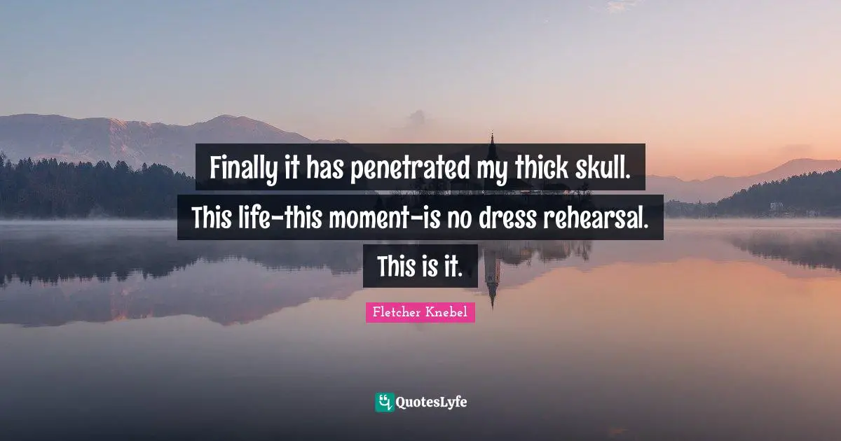 Finally it has penetrated my thick skull. This life-this moment-is no dress rehearsal. This is it.