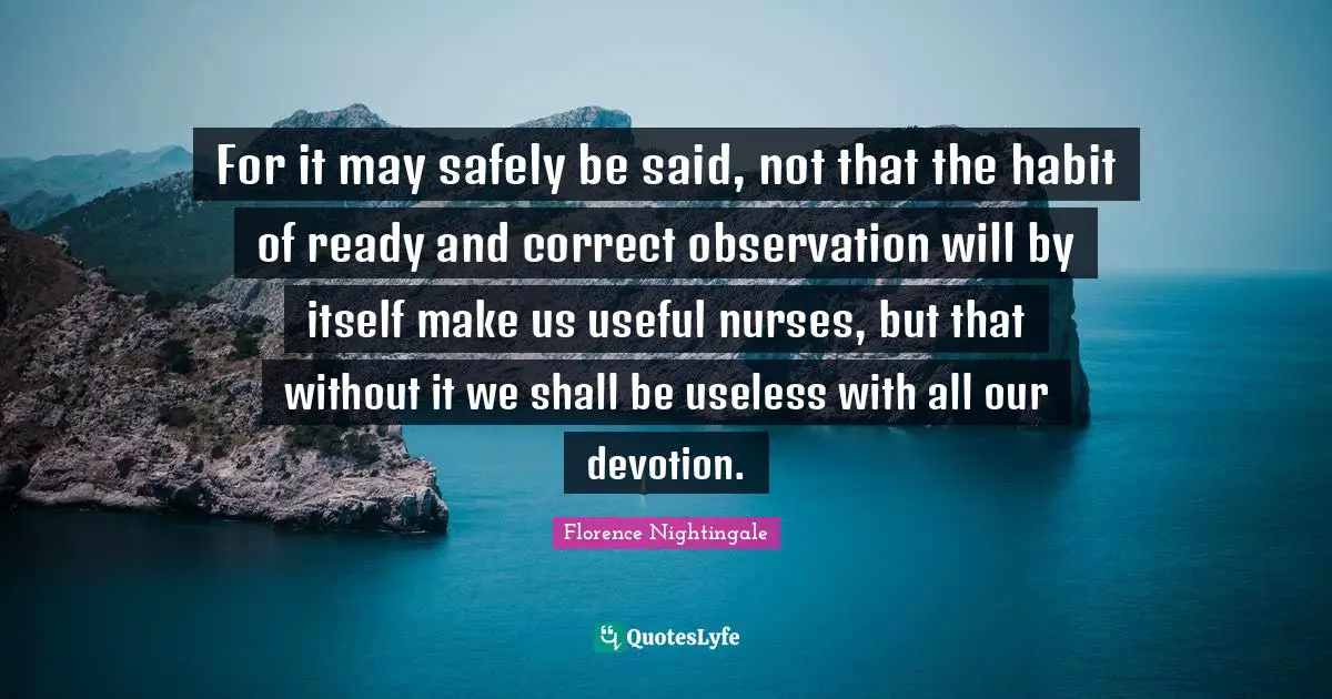 For it may safely be said, not that the habit of ready and correct observation will by itself make us useful nurses, but that without it we shall be useless with all our devotion.