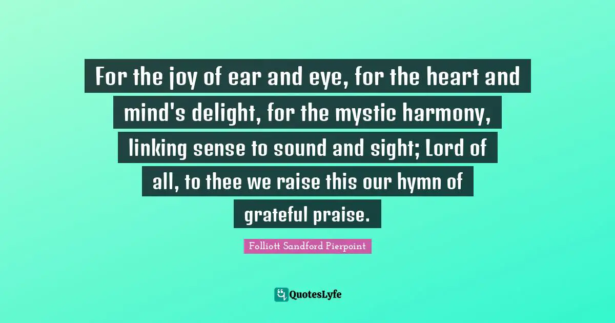 Heart And Mind Quotes: "For the joy of ear and eye, for the heart and mind's delight, for the mystic harmony, linking sense to sound and sight; Lord of all, to thee we raise this our hymn of grateful praise."