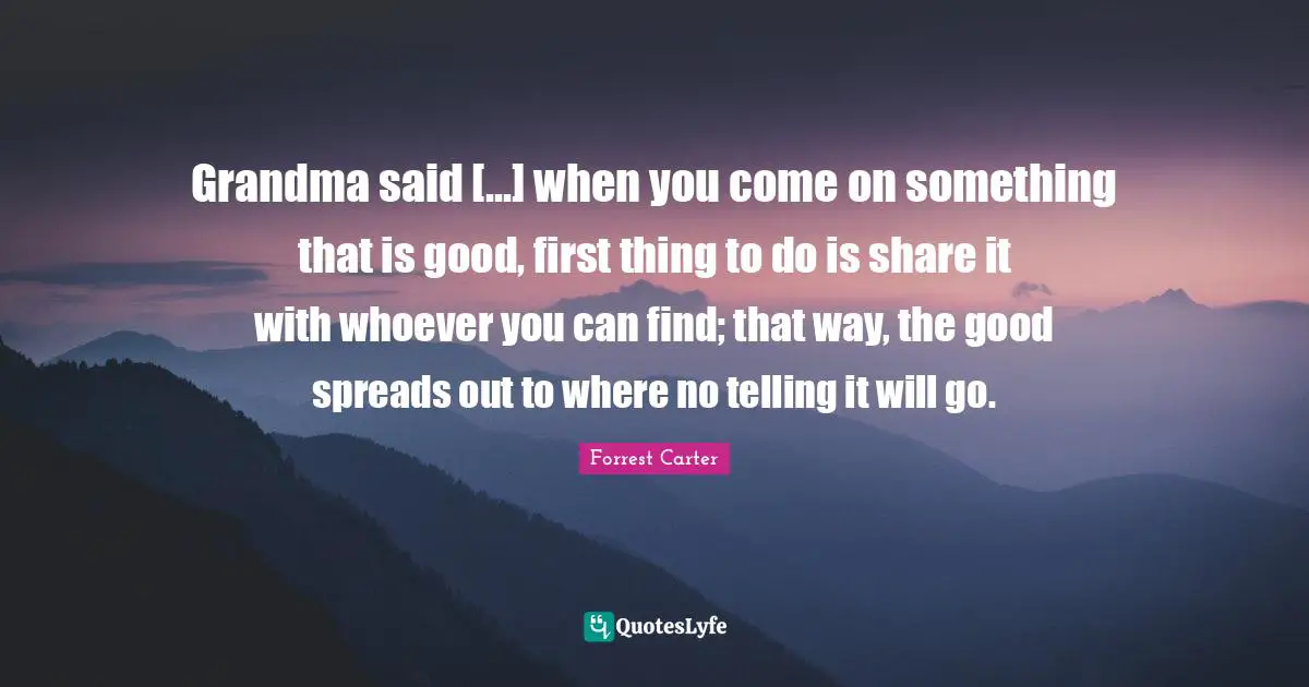 Grandma said [...] when you come on something that is good, first thing to do is share it with whoever you can find; that way, the good spreads out to where no telling it will go.