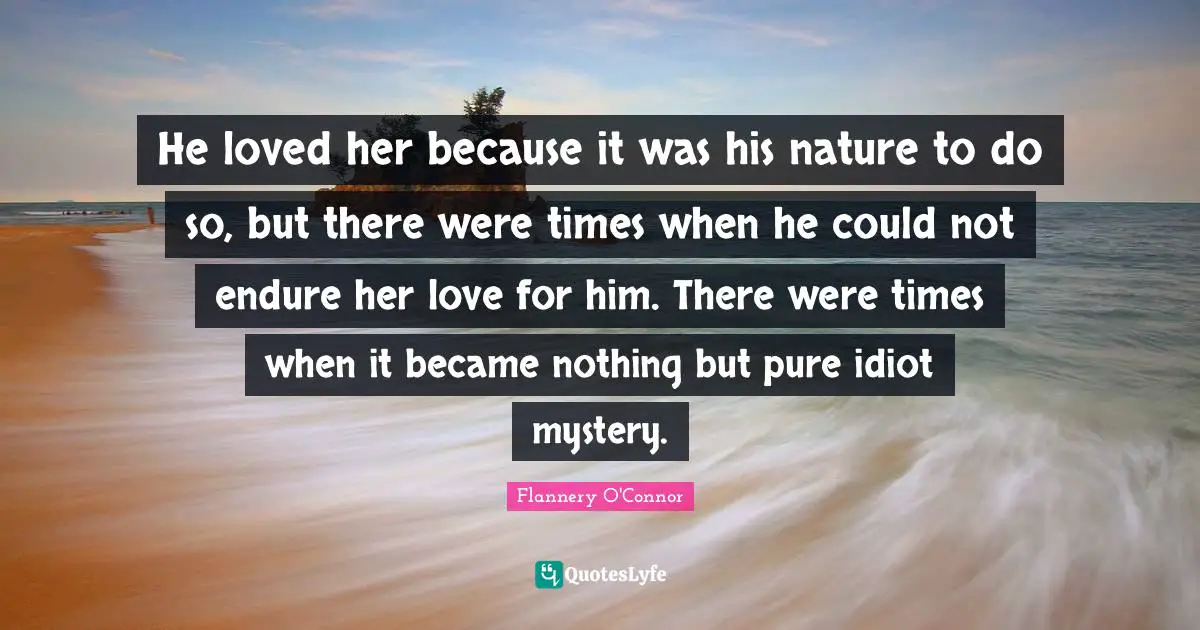 He loved her because it was his nature to do so, but there were times when he could not endure her love for him. There were times when it became nothing but pure idiot mystery.