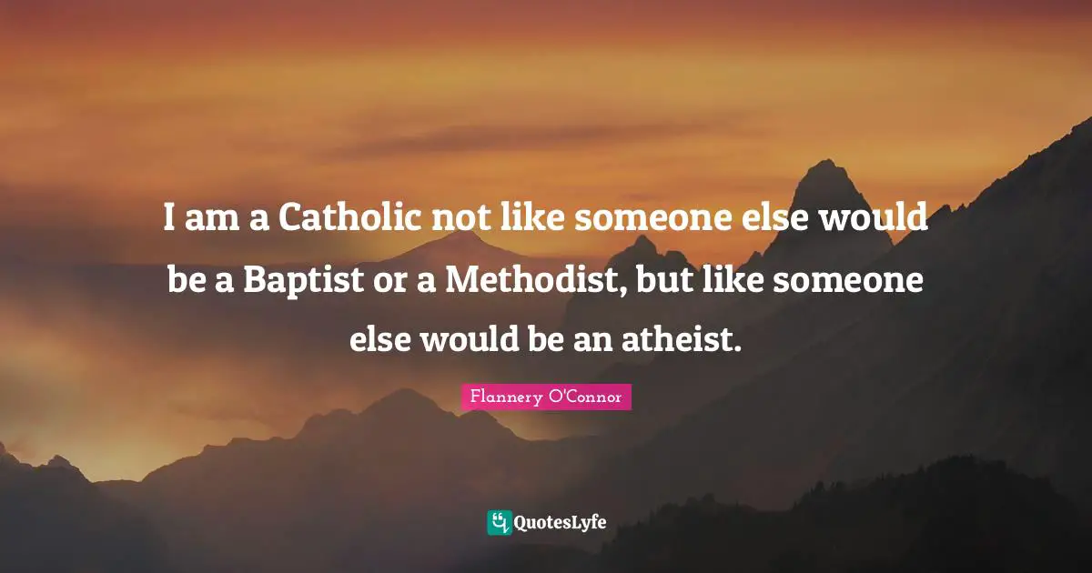 I am a Catholic not like someone else would be a Baptist or a Methodist, but like someone else would be an atheist.