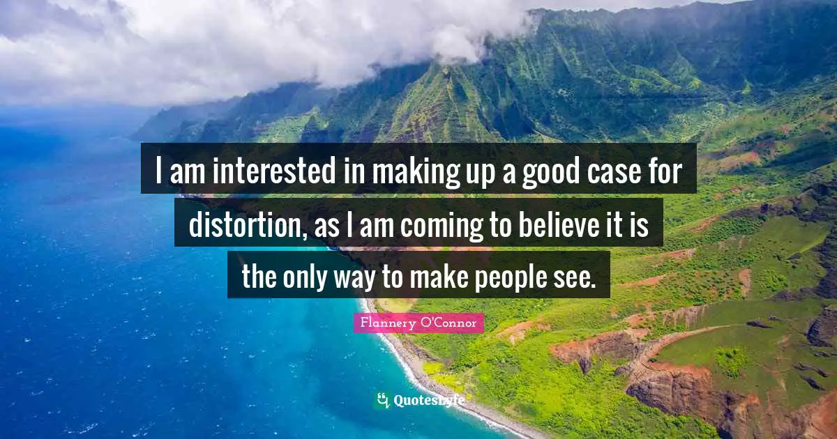 I am interested in making up a good case for distortion, as I am coming to believe it is the only way to make people see.