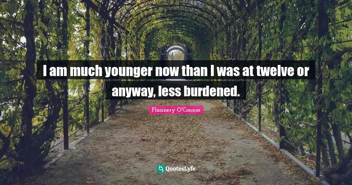 I am much younger now than I was at twelve or anyway, less burdened.