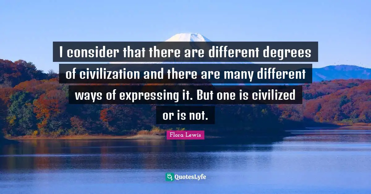 I consider that there are different degrees of civilization and there are many different ways of expressing it. But one is civilized or is not.