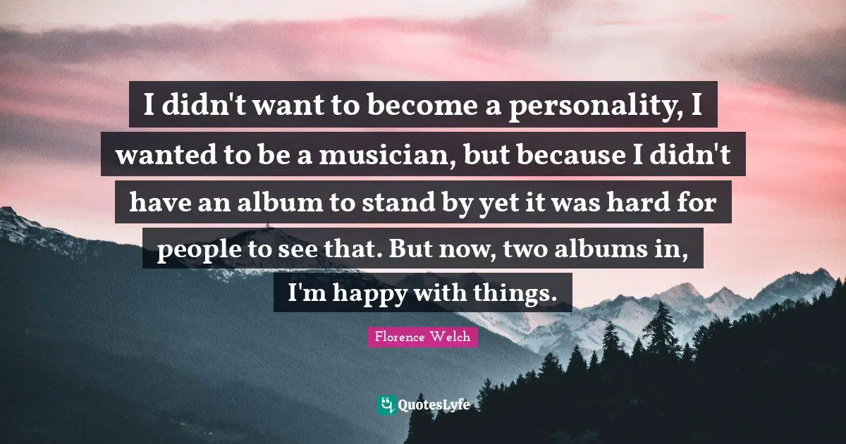 I didn't want to become a personality, I wanted to be a musician, but because I didn't have an album to stand by yet it was hard for people to see that. But now, two albums in, I'm happy with things.