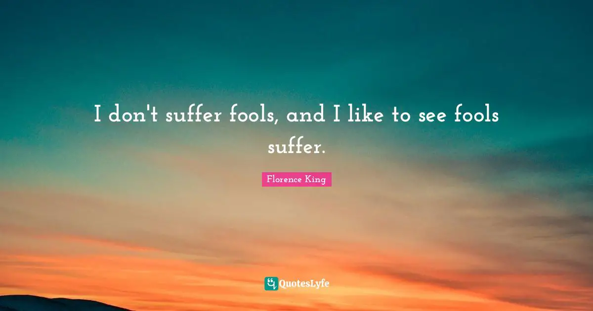 I don't suffer fools, and I like to see fools suffer.