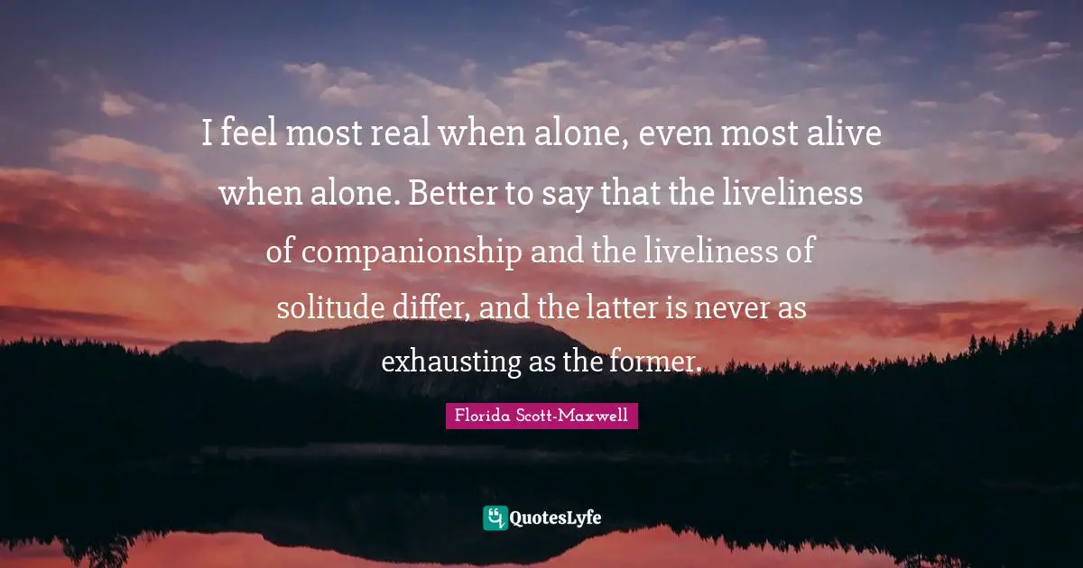 I feel most real when alone, even most alive when alone. Better to say that the liveliness of companionship and the liveliness of solitude differ, and the latter is never as exhausting as the former.