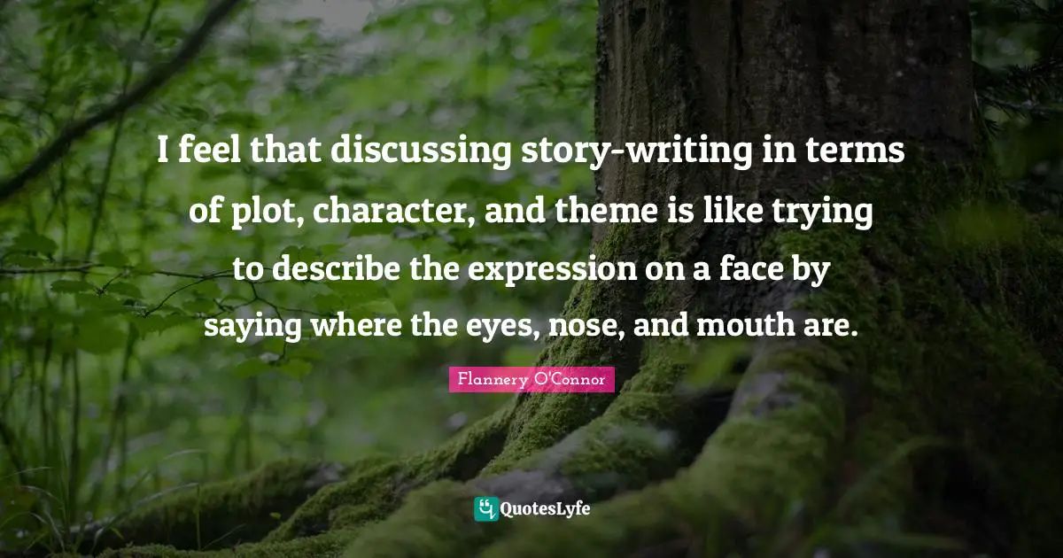 I feel that discussing story-writing in terms of plot, character, and theme is like trying to describe the expression on a face by saying where the eyes, nose, and mouth are.