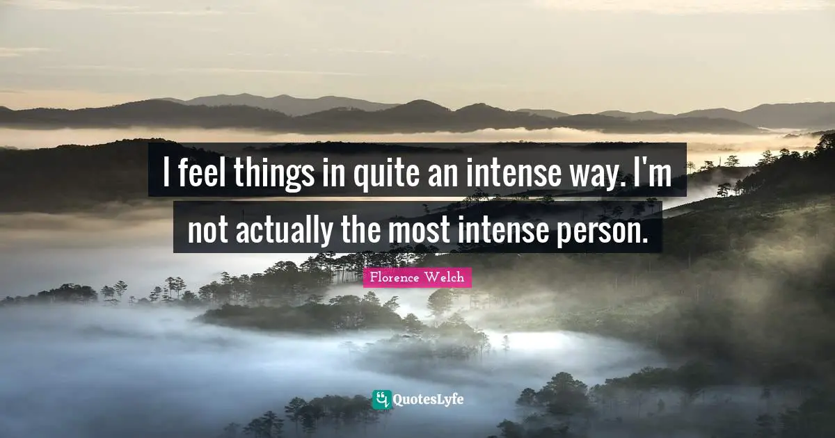 I feel things in quite an intense way. I'm not actually the most intense person.