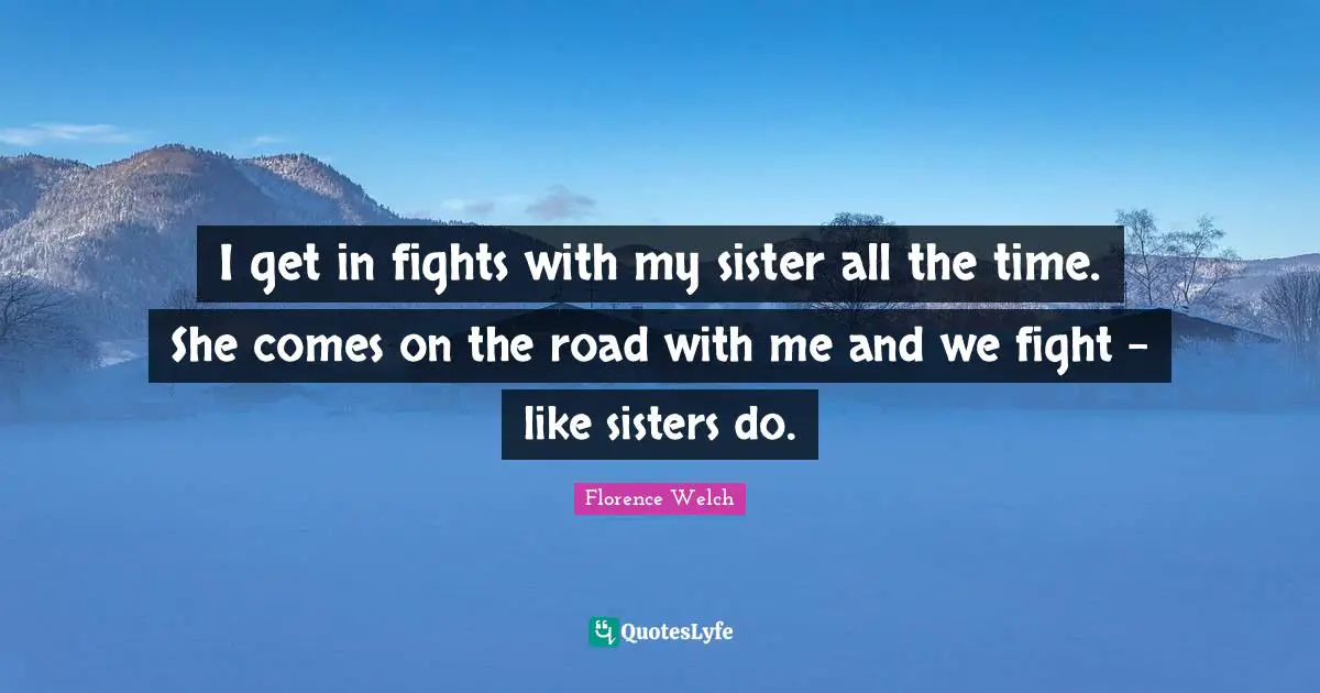 I get in fights with my sister all the time. She comes on the road with me and we fight - like sisters do.