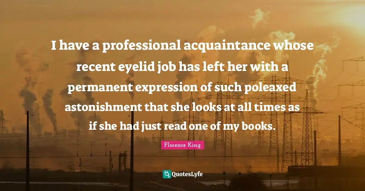 Florence King Quotes: "I have a professional acquaintance whose recent eyelid job has left her with a permanent expression of such poleaxed astonishment that she looks at all times as if she had just read one of my books."