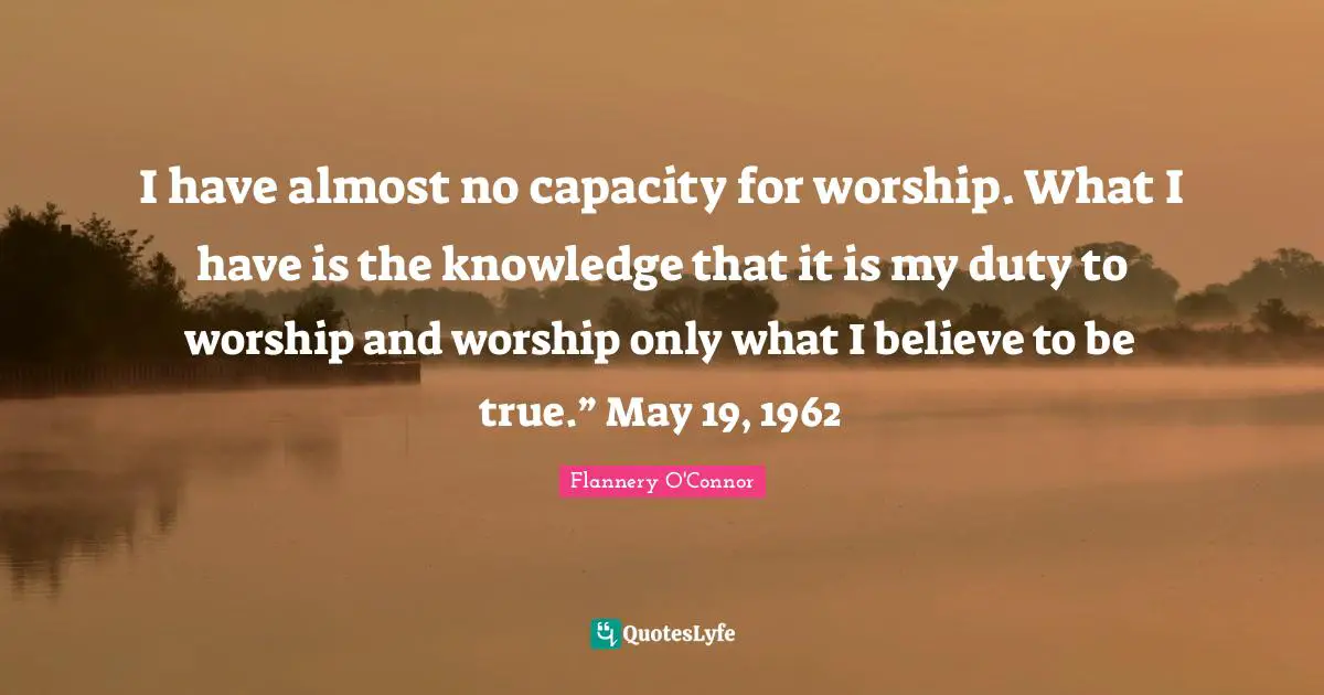 I have almost no capacity for worship. What I have is the knowledge that it is my duty to worship and worship only what I believe to be true.” May 19, 1962