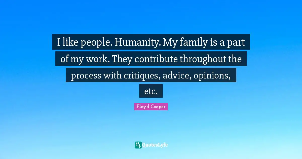 I like people. Humanity. My family is a part of my work. They contribute throughout the process with critiques, advice, opinions, etc.