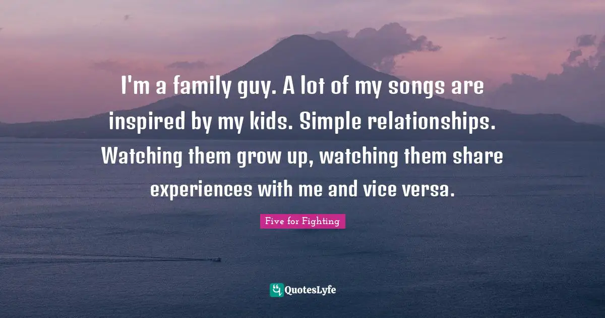 I'm a family guy. A lot of my songs are inspired by my kids. Simple relationships. Watching them grow up, watching them share experiences with me and vice versa.
