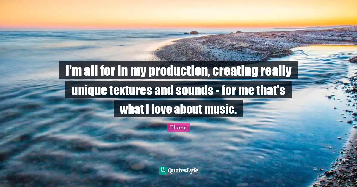 I'm all for in my production, creating really unique textures and sounds - for me that's what I love about music.