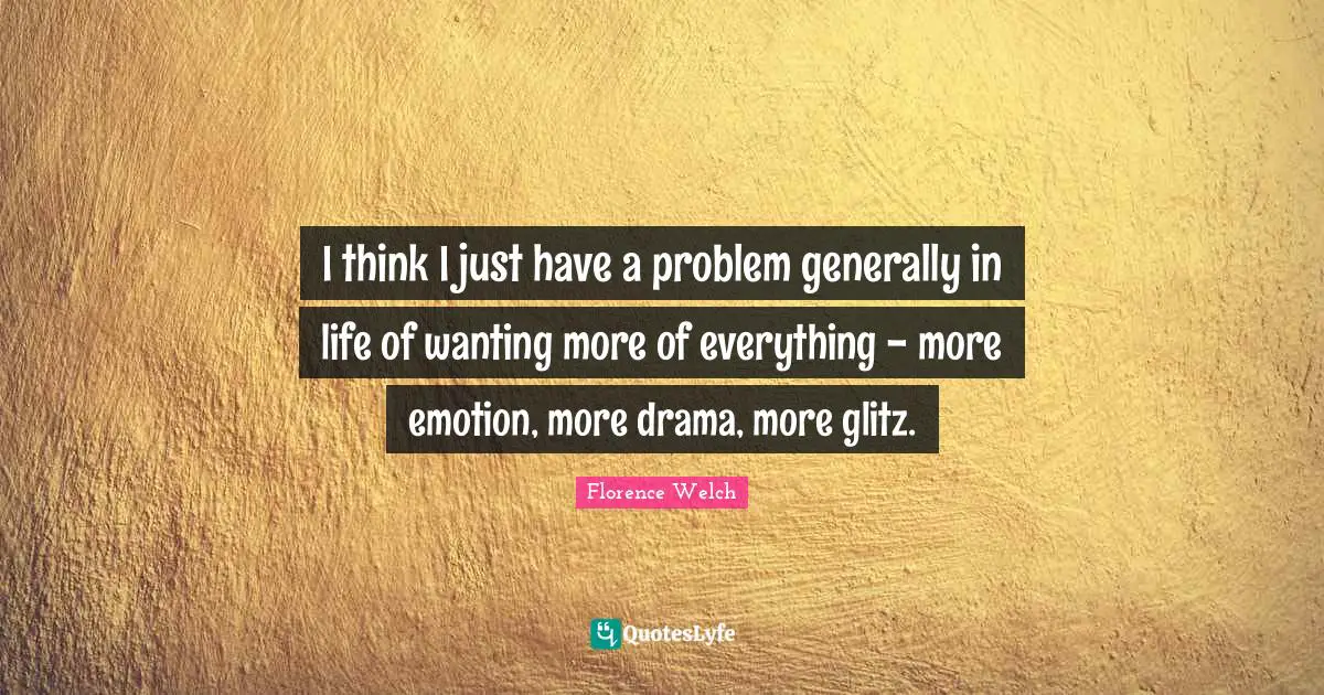 I think I just have a problem generally in life of wanting more of everything - more emotion, more drama, more glitz.
