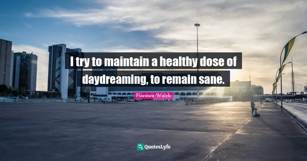 I try to maintain a healthy dose of daydreaming, to remain sane.